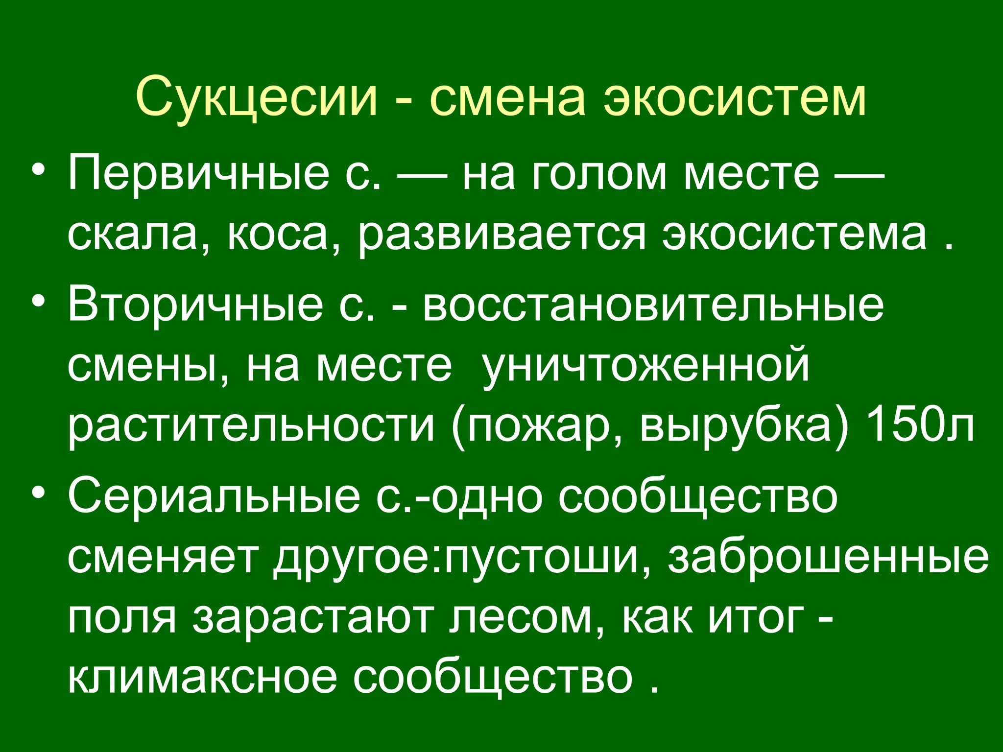 Сукцесии - смена экосистем
• Первичные с. — на голом месте —
скала, коса, развивается экосистема .
• Вторичные с. - восстановительные
смены, на месте уничтоженной
растительности (пожар, вырубка) 150л
• Сериальные с.-одно сообщество
сменяет другое:пустоши, заброшенные
поля зарастают лесом, как итог -
климаксное сообщество .
 