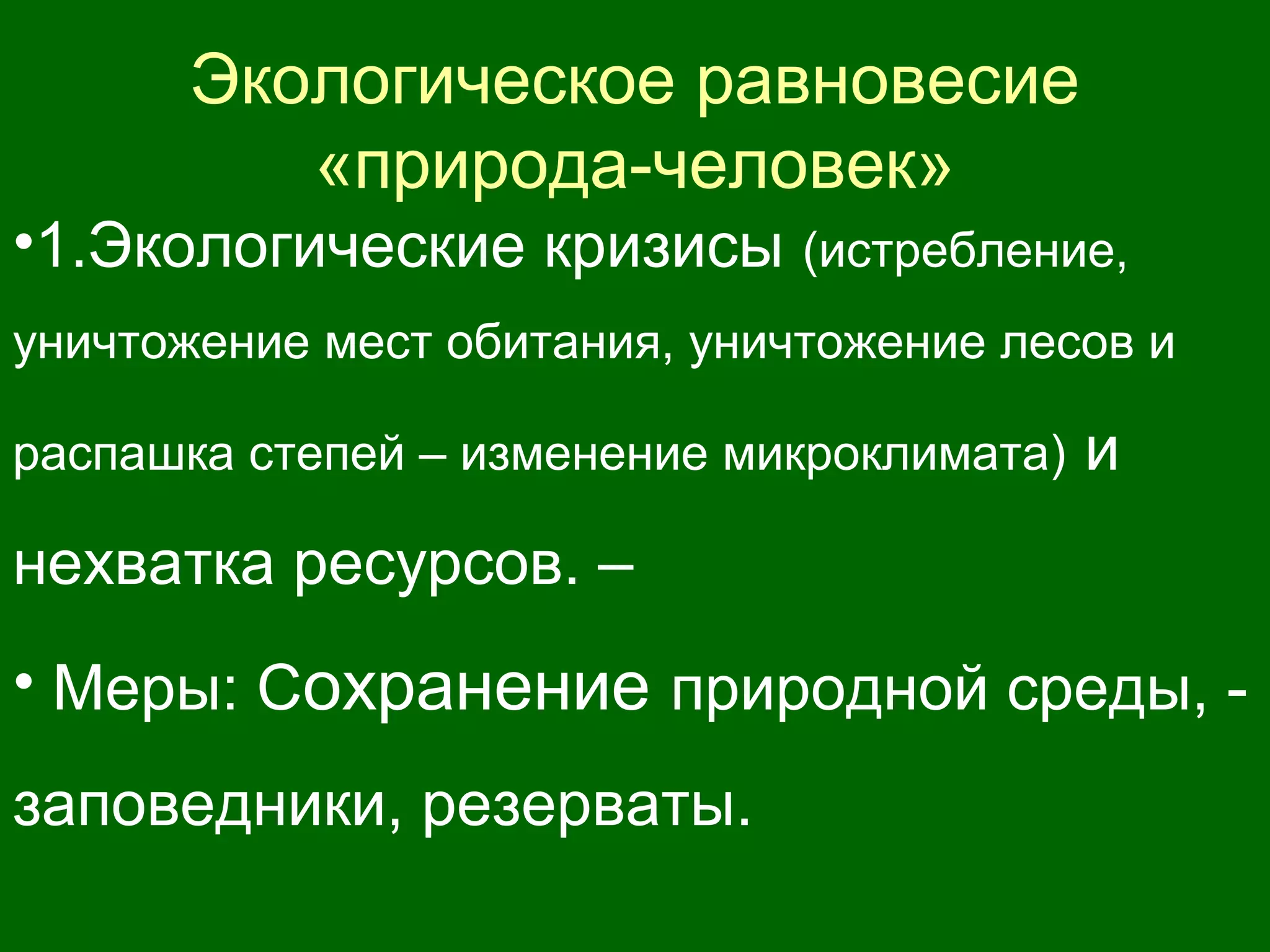 Экологическое равновесие
«природа-человек»
•1.Экологические кризисы (истребление,
уничтожение мест обитания, уничтожение лесов и
распашка степей – изменение микроклимата) и
нехватка ресурсов. –
• Меры: Сохранение природной среды, -
заповедники, резерваты.
 