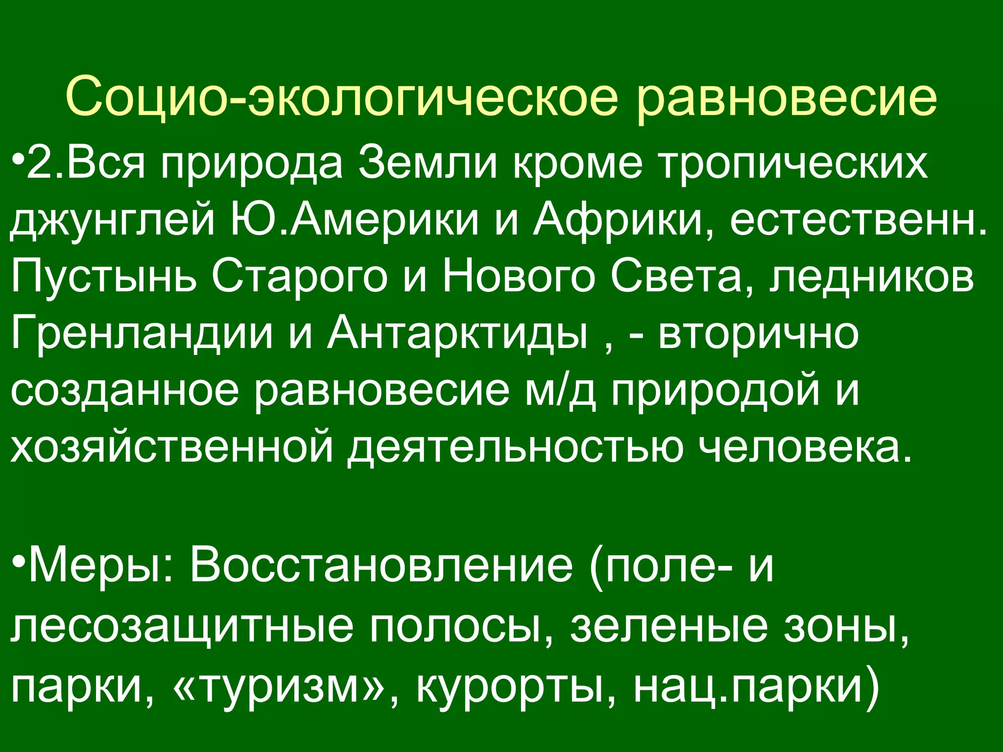 Социо-экологическое равновесие
•2.Вся природа Земли кроме тропических
джунглей Ю.Америки и Африки, естественн.
Пустынь Старого и Нового Света, ледников
Гренландии и Антарктиды , - вторично
созданное равновесие м/д природой и
хозяйственной деятельностью человека.
•Меры: Восстановление (поле- и
лесозащитные полосы, зеленые зоны,
парки, «туризм», курорты, нац.парки)
 