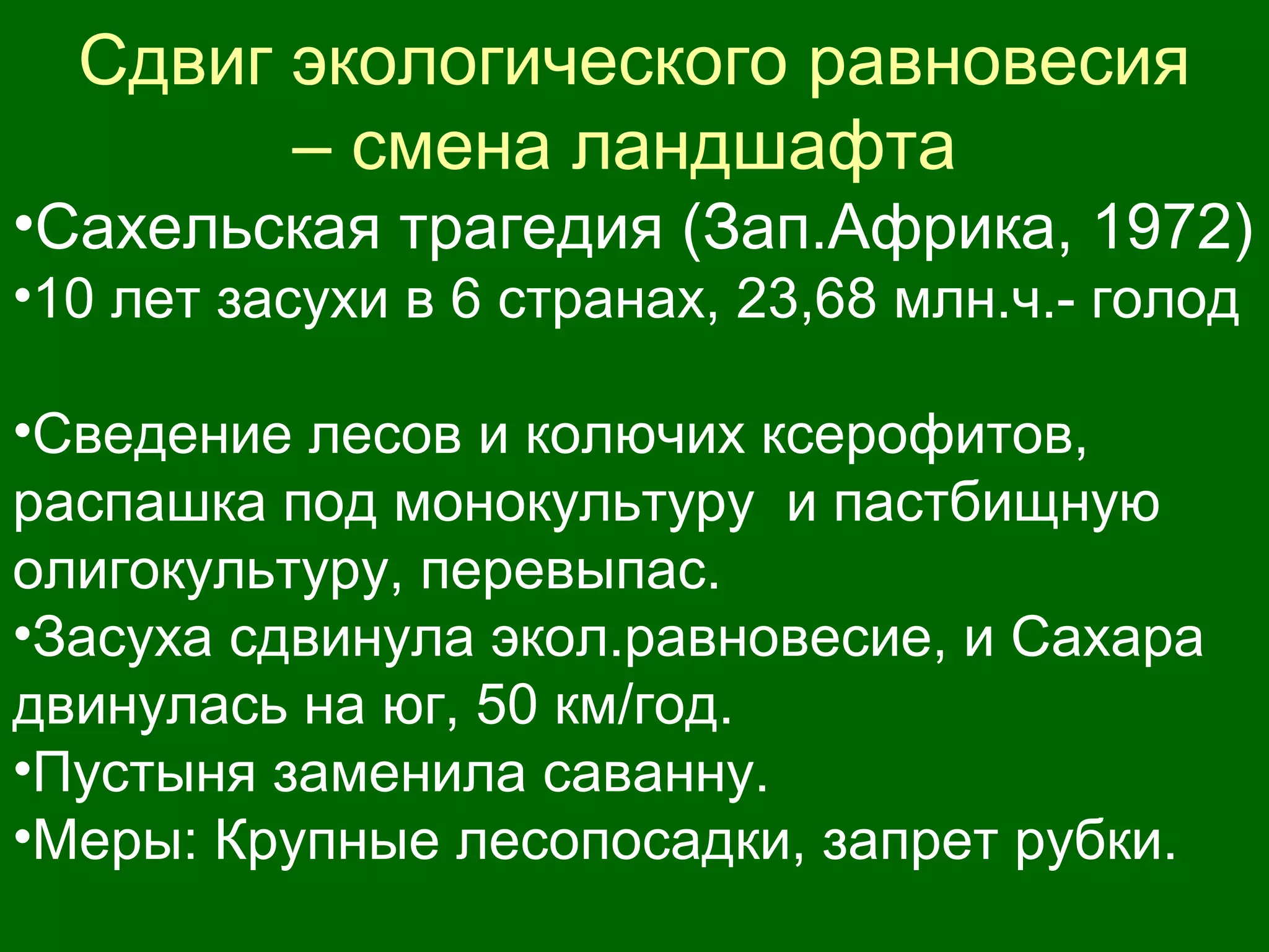 Сдвиг экологического равновесия
– смена ландшафта
•Сахельская трагедия (Зап.Африка, 1972)
•10 лет засухи в 6 странах, 23,68 млн.ч.- голод
•Сведение лесов и колючих ксерофитов,
распашка под монокультуру и пастбищную
олигокультуру, перевыпас.
•Засуха сдвинула экол.равновесие, и Сахара
двинулась на юг, 50 км/год.
•Пустыня заменила саванну.
•Меры: Крупные лесопосадки, запрет рубки.
 