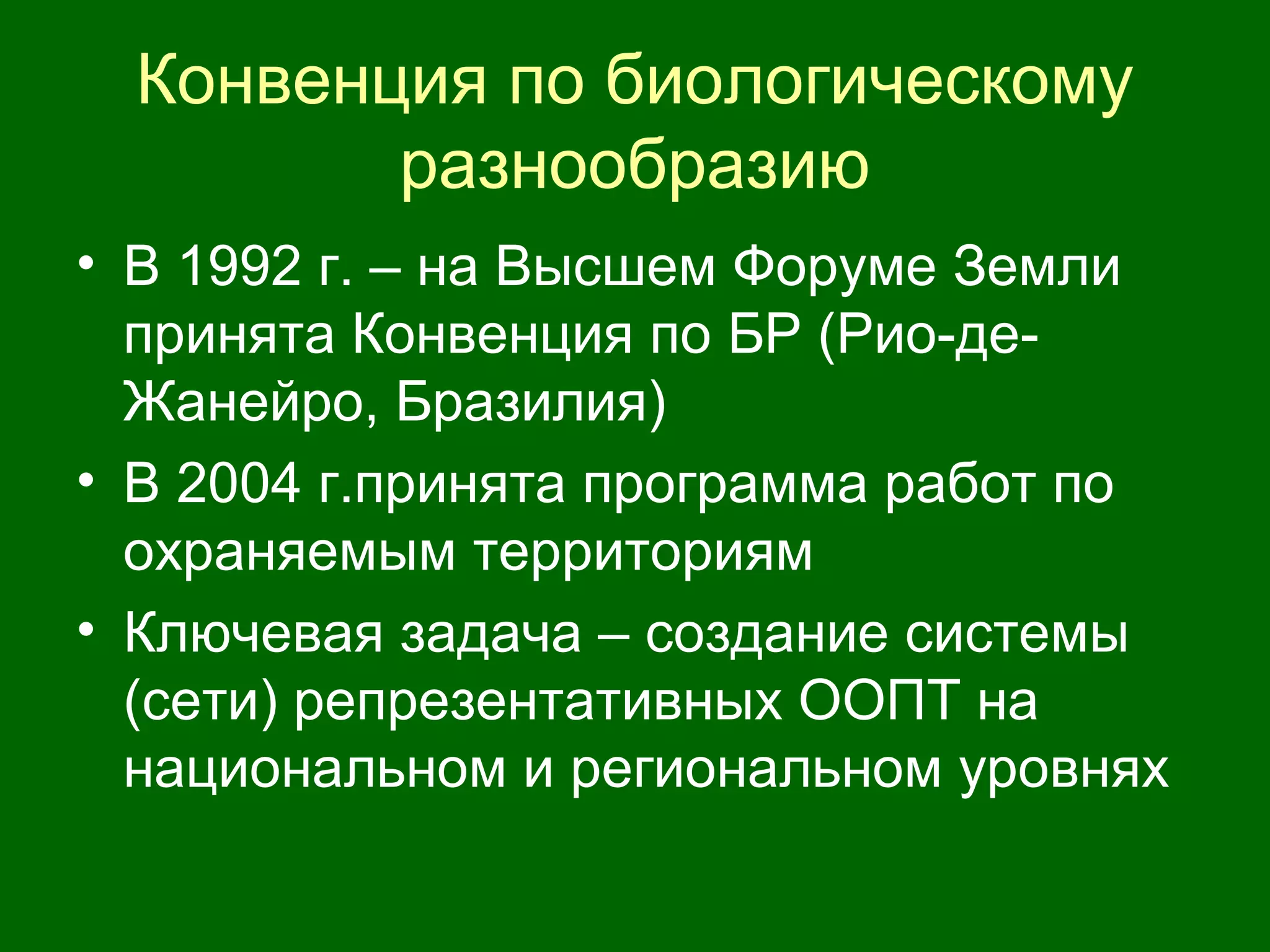 Конвенция по биологическому
разнообразию
• В 1992 г. – на Высшем Форуме Земли
принята Конвенция по БР (Рио-де-
Жанейро, Бразилия)
• В 2004 г.принята программа работ по
охраняемым территориям
• Ключевая задача – создание системы
(сети) репрезентативных ООПТ на
национальном и региональном уровнях
 