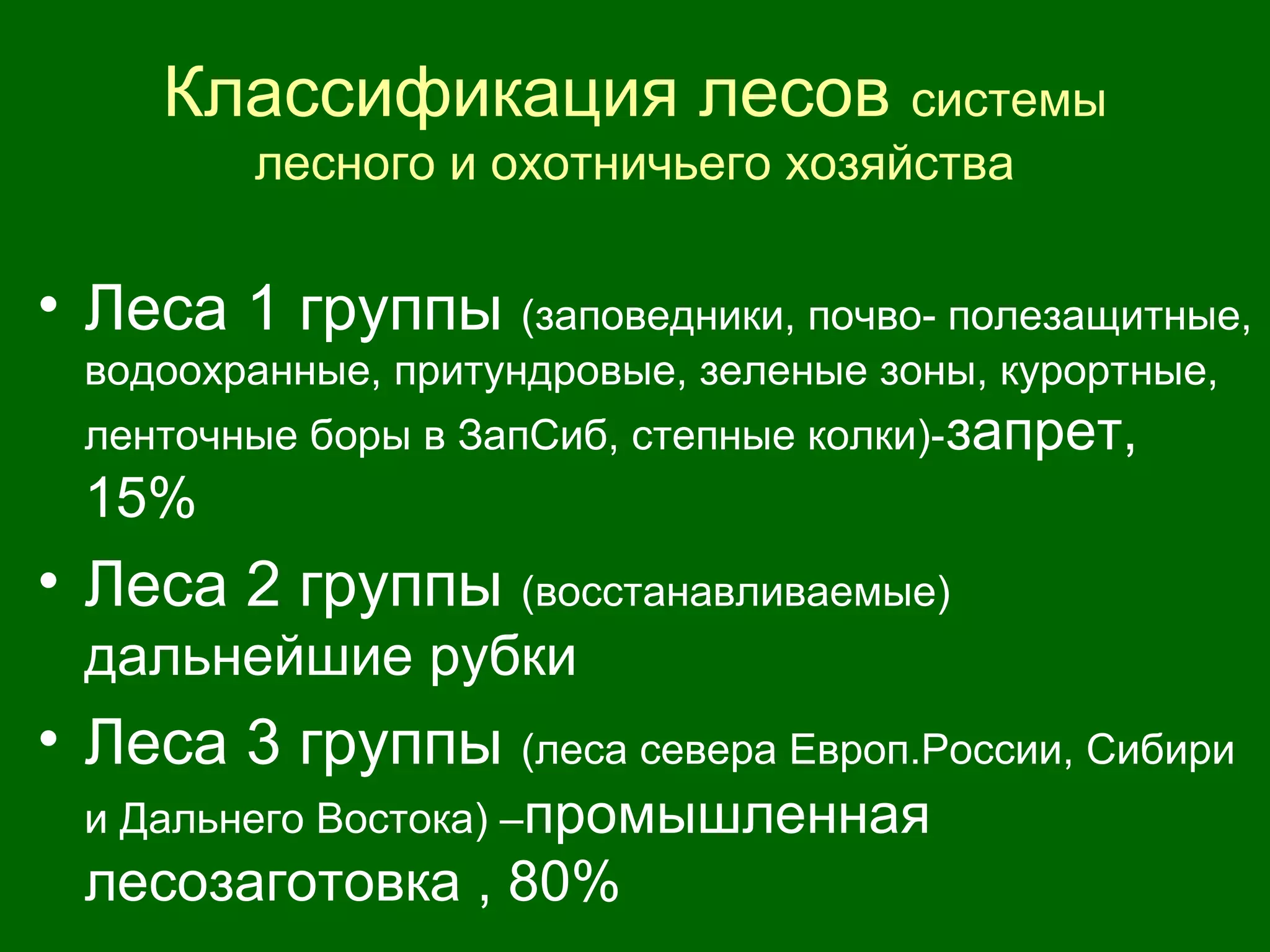 Классификация лесов системы
лесного и охотничьего хозяйства
• Леса 1 группы (заповедники, почво- полезащитные,
водоохранные, притундровые, зеленые зоны, курортные,
ленточные боры в ЗапСиб, степные колки)-запрет,
15%
• Леса 2 группы (восстанавливаемые)
дальнейшие рубки
• Леса 3 группы (леса севера Европ.России, Сибири
и Дальнего Востока) –промышленная
лесозаготовка , 80%
 