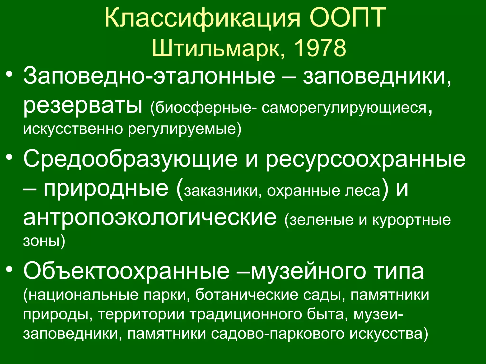 Классификация ООПТ
Штильмарк, 1978
• Заповедно-эталонные – заповедники,
резерваты (биосферные- саморегулирующиеся,
искусственно регулируемые)
• Средообразующие и ресурсоохранные
– природные (заказники, охранные леса) и
антропоэкологические (зеленые и курортные
зоны)
• Объектоохранные –музейного типа
(национальные парки, ботанические сады, памятники
природы, территории традиционного быта, музеи-
заповедники, памятники садово-паркового искусства)
 