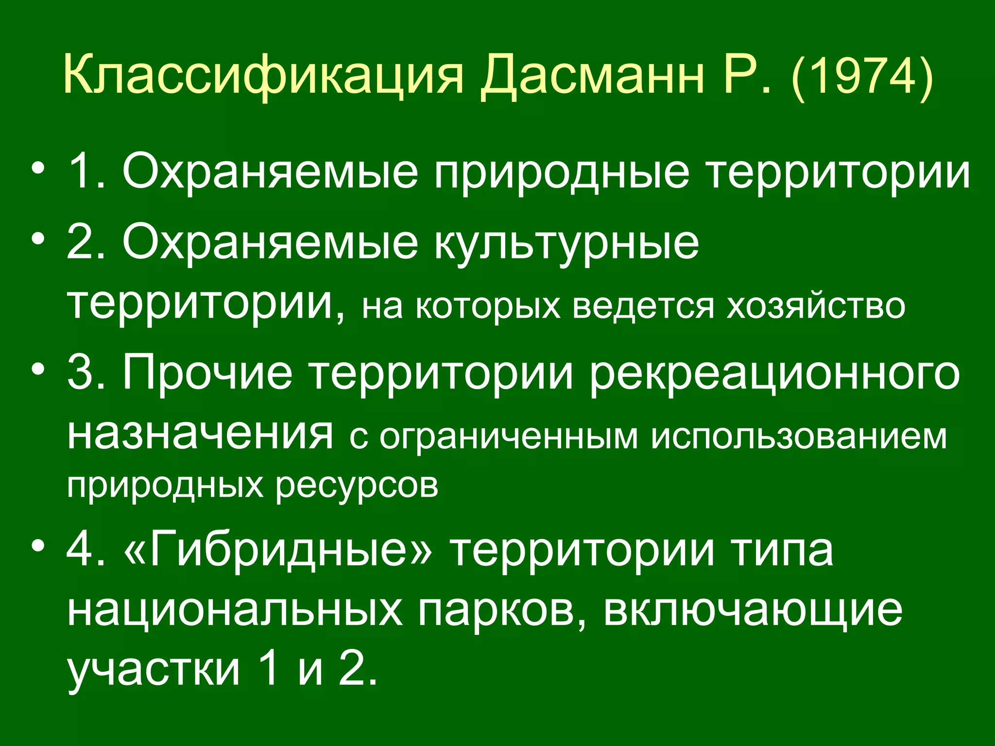Классификация Дасманн Р. (1974)
• 1. Охраняемые природные территории
• 2. Охраняемые культурные
территории, на которых ведется хозяйство
• 3. Прочие территории рекреационного
назначения с ограниченным использованием
природных ресурсов
• 4. «Гибридные» территории типа
национальных парков, включающие
участки 1 и 2.
 