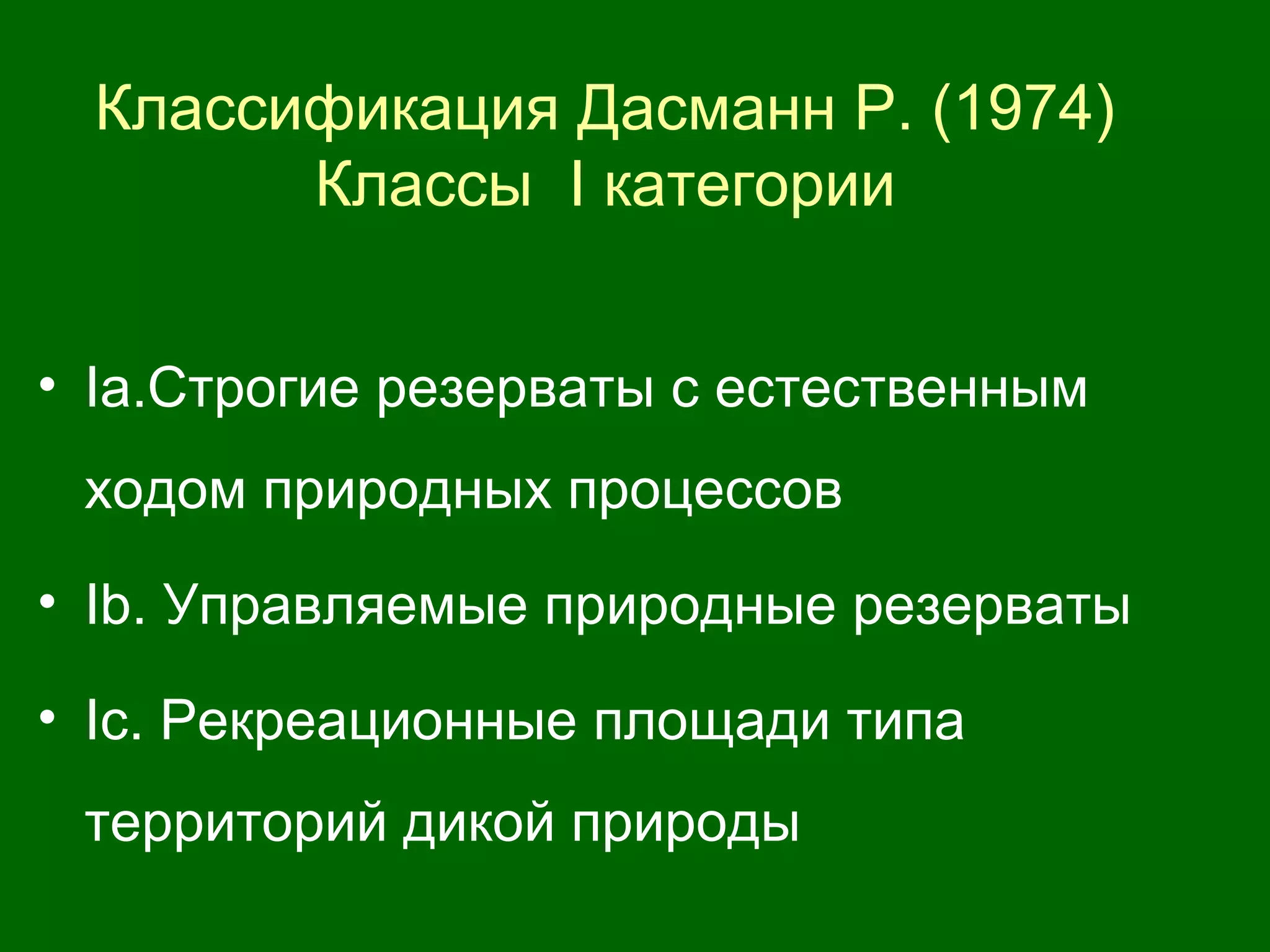 • Iа.Строгие резерваты с естественным
ходом природных процессов
• Ib. Управляемые природные резерваты
• Iс. Рекреационные площади типа
территорий дикой природы
Классификация Дасманн Р. (1974)
Классы I категории
 