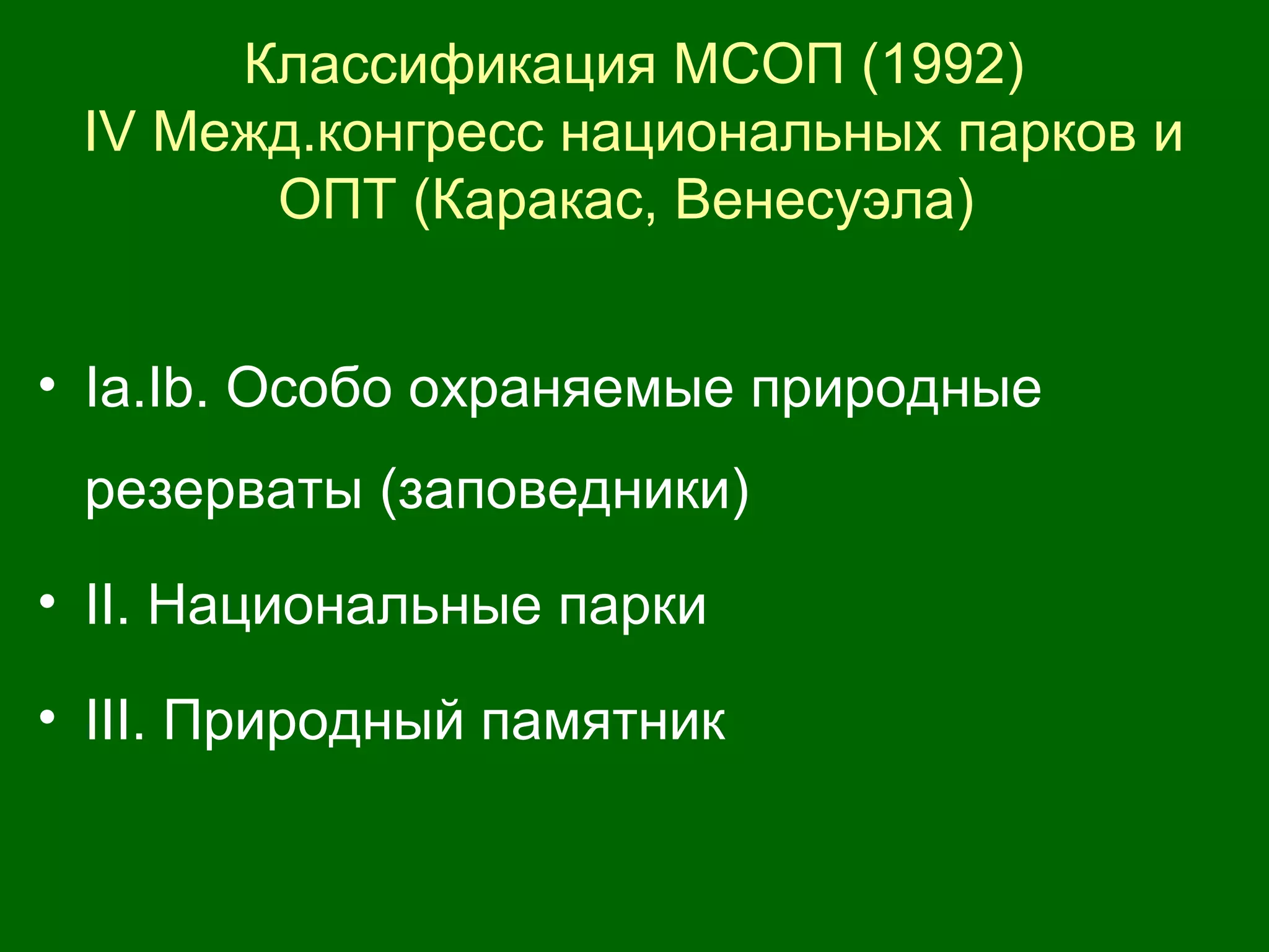 Классификация МСОП (1992)
IV Межд.конгресс национальных парков и
ОПТ (Каракас, Венесуэла)
• Iа.Ib. Особо охраняемые природные
резерваты (заповедники)
• II. Национальные парки
• III. Природный памятник
 