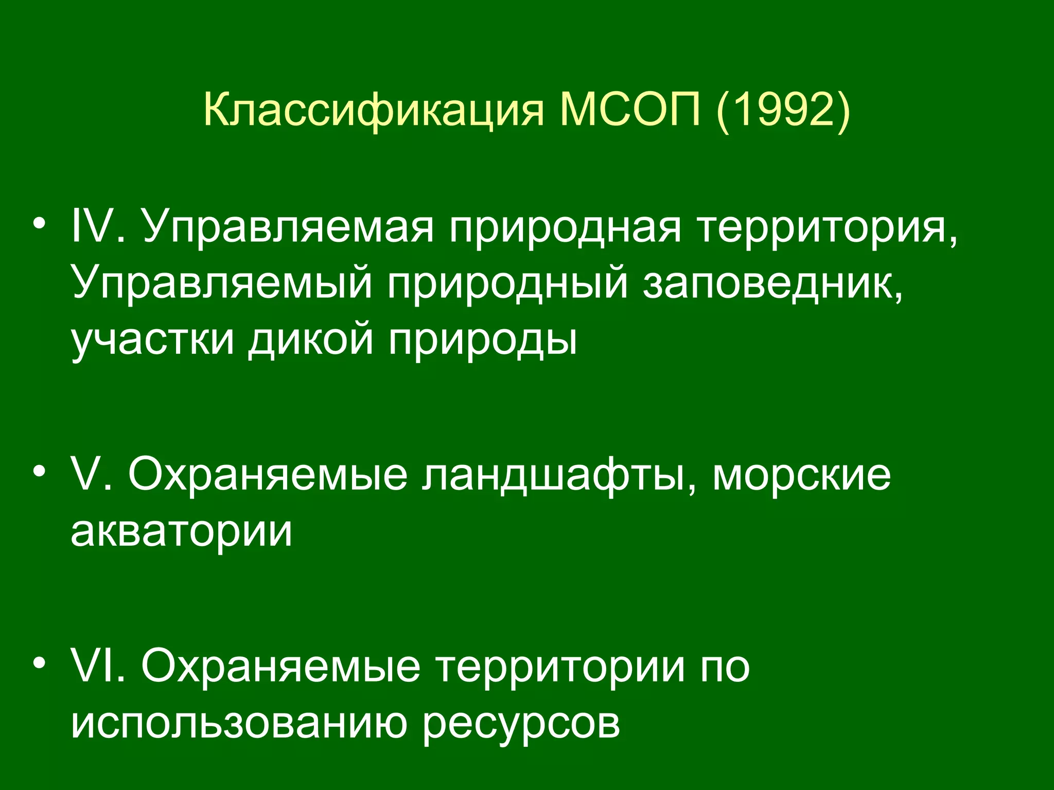 Классификация МСОП (1992)
• IV. Управляемая природная территория,
Управляемый природный заповедник,
участки дикой природы
• V. Охраняемые ландшафты, морские
акватории
• VI. Охраняемые территории по
использованию ресурсов
 