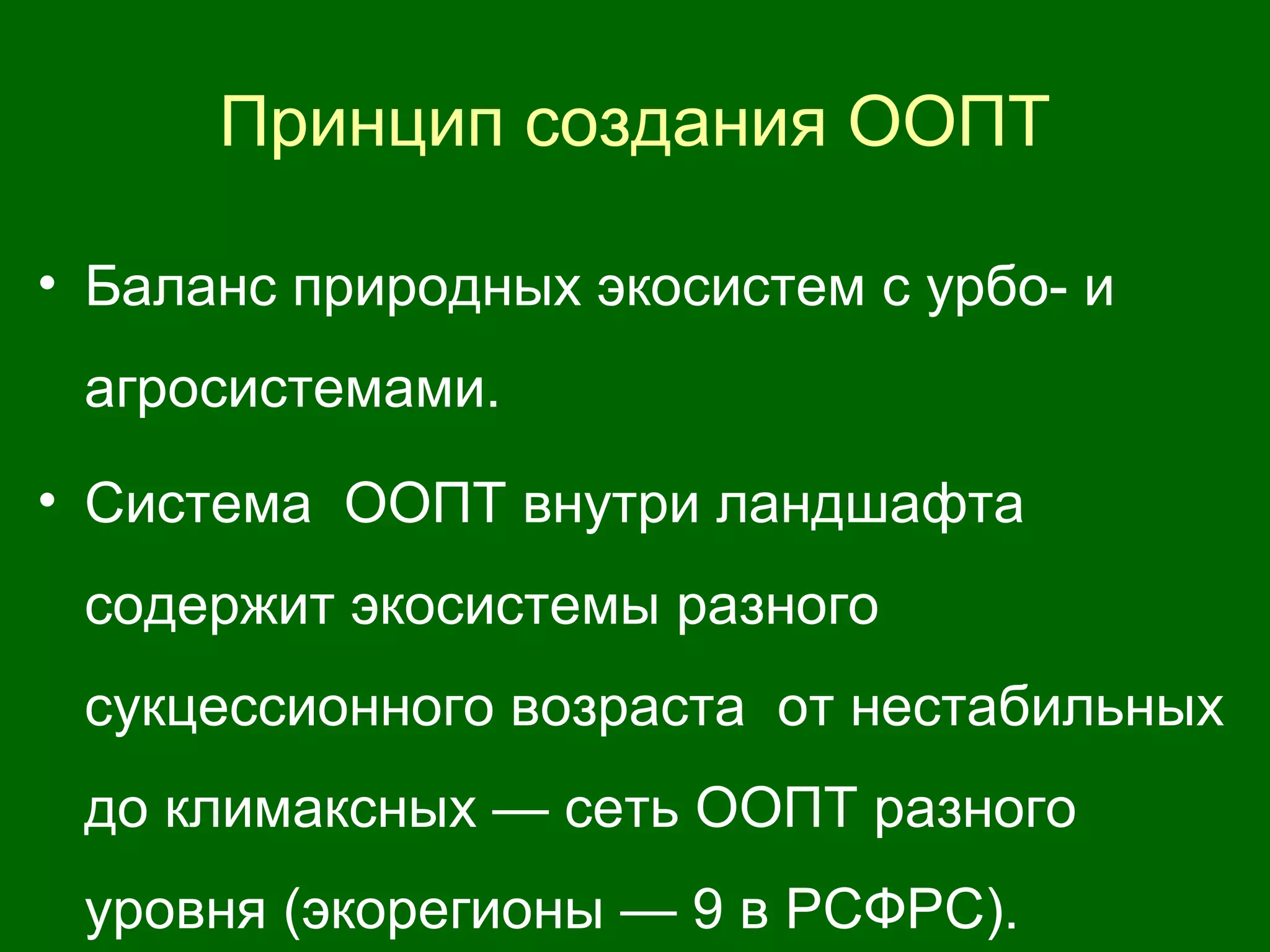 Принцип создания ООПТ
• Баланс природных экосистем с урбо- и
агросистемами.
• Система ООПТ внутри ландшафта
содержит экосистемы разного
сукцессионного возраста от нестабильных
до климаксных — сеть ООПТ разного
уровня (экорегионы — 9 в РСФРС).
 