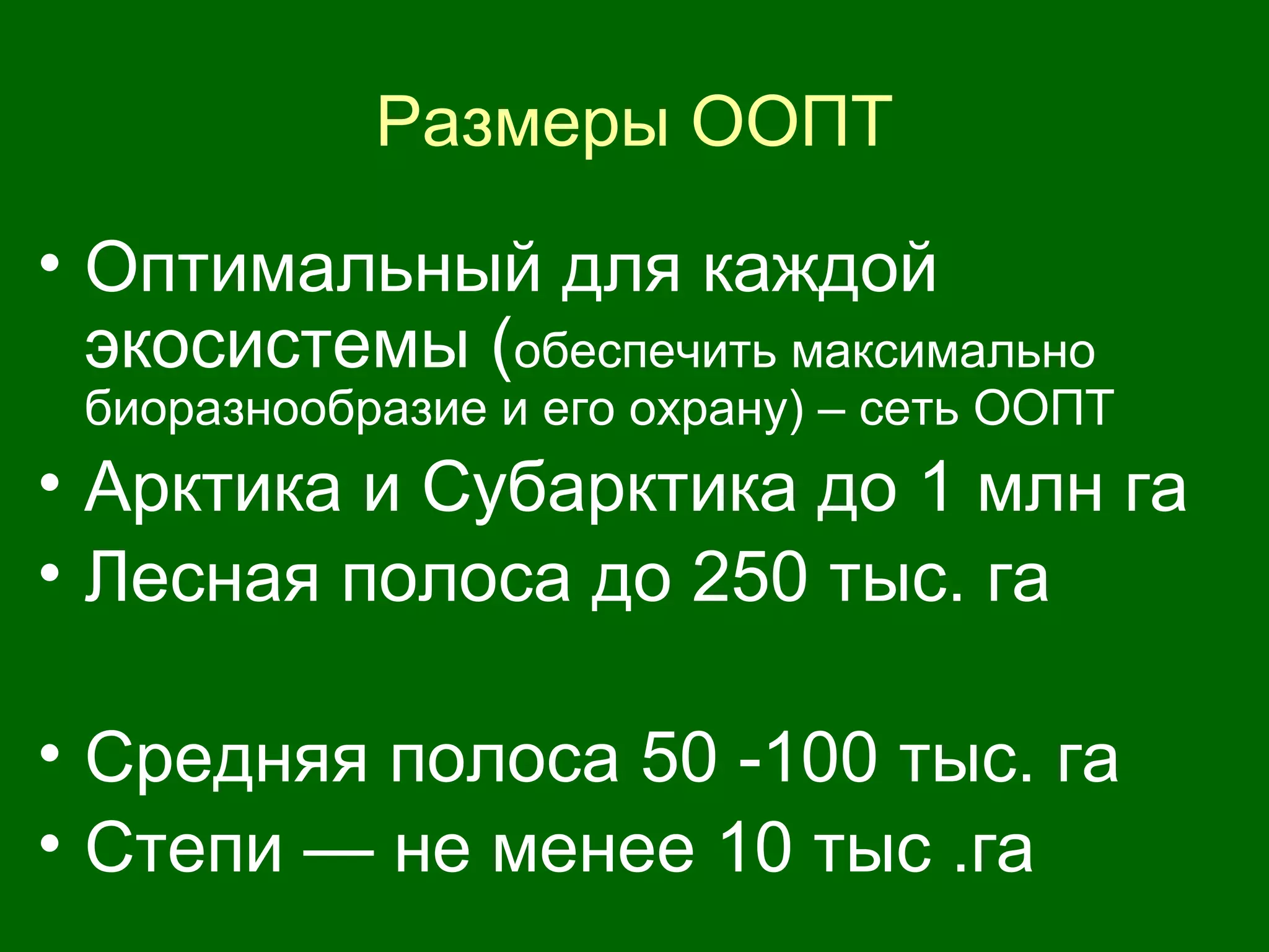 Размеры ООПТ
• Оптимальный для каждой
экосистемы (обеспечить максимально
биоразнообразие и его охрану) – сеть ООПТ
• Арктика и Субарктика до 1 млн га
• Лесная полоса до 250 тыс. га
• Средняя полоса 50 -100 тыс. га
• Степи — не менее 10 тыс .га
 