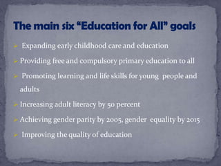  Expanding early childhood care and education
 Providing free and compulsory primary education to all
 Promoting learning and life skills for young people and
adults
 Increasing adult literacy by 50 percent
 Achieving gender parity by 2005, gender equality by 2015
 Improving the quality of education
 