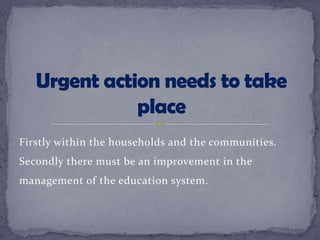 Firstly within the households and the communities.
Secondly there must be an improvement in the
management of the education system.
 