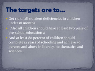  Get rid of all nutrient deficiencies in children
under 18 months
 . Also all children should have at least two years of
pre-school education a
 And at least 80 percent of children should
complete 12 years of schooling and achieve 50
percent and above in literacy, mathematics and
sciences.
 