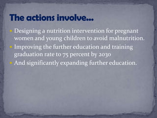  Designing a nutrition intervention for pregnant
women and young children to avoid malnutrition.
 Improving the further education and training
graduation rate to 75 percent by 2030
 And significantly expanding further education.
 