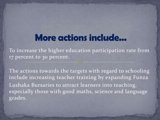 To increase the higher education participation rate from
17 percent to 30 percent.
The actions towards the targets with regard to schooling
include increasing teacher training by expanding Funza
Lushaka Bursaries to attract learners into teaching,
especially those with good maths, science and language
grades.
 