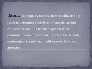 Also... To regularly test teachers in subjects they
teach to determine their level of knowledge and
competence and link teacher pay to learner
performance and improvements. Then the schools
performing very poorly should receive the closest
attention.
 