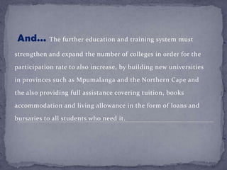 And... The further education and training system must
strengthen and expand the number of colleges in order for the
participation rate to also increase, by building new universities
in provinces such as Mpumalanga and the Northern Cape and
the also providing full assistance covering tuition, books
accommodation and living allowance in the form of loans and
bursaries to all students who need it.
 