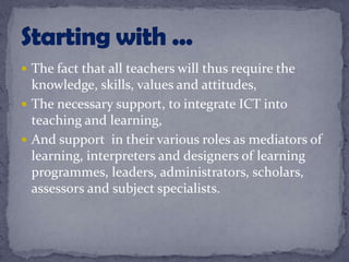  The fact that all teachers will thus require the
knowledge, skills, values and attitudes,
 The necessary support, to integrate ICT into
teaching and learning,
 And support in their various roles as mediators of
learning, interpreters and designers of learning
programmes, leaders, administrators, scholars,
assessors and subject specialists.
 