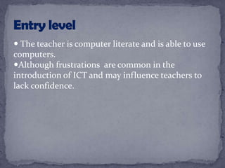  The teacher is computer literate and is able to use
computers.
Although frustrations are common in the
introduction of ICT and may influence teachers to
lack confidence.
 