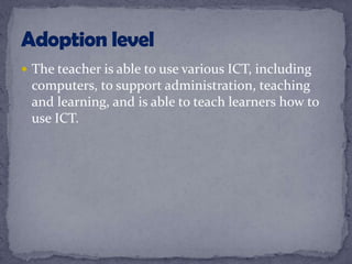  The teacher is able to use various ICT, including
computers, to support administration, teaching
and learning, and is able to teach learners how to
use ICT.
 
