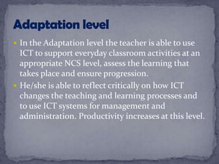  In the Adaptation level the teacher is able to use
ICT to support everyday classroom activities at an
appropriate NCS level, assess the learning that
takes place and ensure progression.
 He/she is able to reflect critically on how ICT
changes the teaching and learning processes and
to use ICT systems for management and
administration. Productivity increases at this level.
 