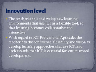  The teacher is able to develop new learning
environments that use ICT as a flexible tool, so
that learning becomes collaborative and
interactive.
 With regard to ICT Professional Aptitude, the
teacher has the confidence, flexibility and vision to
develop learning approaches that use ICT, and
understands that ICT is essential for entire school
development.
 