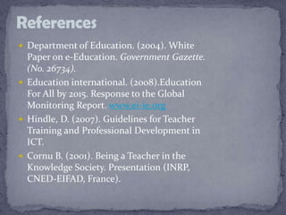  Department of Education. (2004). White
Paper on e-Education. Government Gazette.
(No. 26734).
 Education international. (2008).Education
For All by 2015. Response to the Global
Monitoring Report. www.ei-ie.org
 Hindle, D. (2007). Guidelines for Teacher
Training and Professional Development in
ICT.
 Cornu B. (2001). Being a Teacher in the
Knowledge Society. Presentation (INRP,
CNED-EIFAD, France).
References
 