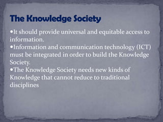 It should provide universal and equitable access to
information.
Information and communication technology (ICT)
must be integrated in order to build the Knowledge
Society.
The Knowledge Society needs new kinds of
Knowledge that cannot reduce to traditional
disciplines
 
