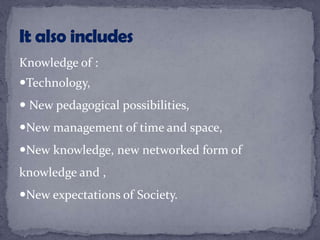 Knowledge of :
Technology,
 New pedagogical possibilities,
New management of time and space,
New knowledge, new networked form of
knowledge and ,
New expectations of Society.
 