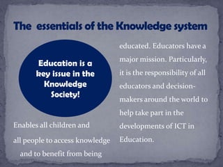 Enables all children and
all people to access knowledge
and to benefit from being
educated. Educators have a
major mission. Particularly,
it is the responsibility of all
educators and decision-
makers around the world to
help take part in the
developments of ICT in
Education.
Education is a
key issue in the
Knowledge
Society!
 