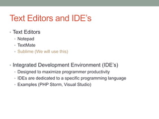 Text Editors and IDE‟s
• Text Editors
• Notepad
• TextMate
• Sublime (We will use this)
• Integrated Development Environment (IDE‟s)
• Designed to maximize programmer productivity
• IDEs are dedicated to a specific programming language
• Examples (PHP Storm, Visual Studio)
 