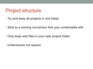 Project structure
• Try and keep all projects in one folder
• Stick to a naming convention that your comfortable with
• Only keep web files in your web project folder
• Underscores not spaces
 