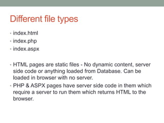 Different file types
• index.html
• index.php
• index.aspx
• HTML pages are static files - No dynamic content, server
side code or anything loaded from Database. Can be
loaded in browser with no server.
• PHP & ASPX pages have server side code in them which
require a server to run them which returns HTML to the
browser.
 