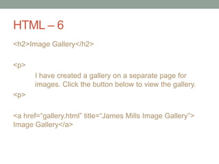 HTML – 6
<h2>Image Gallery</h2>
<p>
I have created a gallery on a separate page for
images. Click the button below to view the gallery.
<p>
<a href=“gallery.html” title=“James Mills Image Gallery”>
Image Gallery</a>
 