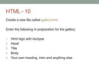 HTML - 10
Create a new file called gallery.html
Enter the following in preparation for the gallery
1. Html tags with doctype
2. Head
3. Title
4. Body
5. Your own heading, intro and anything else
 