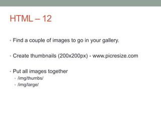 HTML – 12
• Find a couple of images to go in your gallery.
• Create thumbnails (200x200px) - www.picresize.com
• Put all images together
• /img/thumbs/
• /img/large/
 