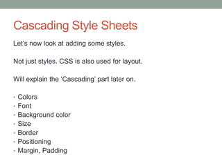 Cascading Style Sheets
Let‟s now look at adding some styles.
Not just styles. CSS is also used for layout.
Will explain the „Cascading‟ part later on.
• Colors
• Font
• Background color
• Size
• Border
• Positioning
• Margin, Padding
 
