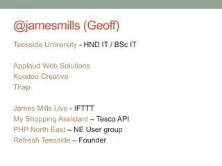 @jamesmills (Geoff)
Teesside University - HND IT / BSc IT
Applaud Web Solutions
Koodoo Creative
Thap
James Mills Live - IFTTT
My Shopping Assistant – Tesco API
PHP North East – NE User group
Refresh Teesside – Founder
 
