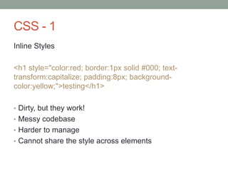CSS - 1
Inline Styles
<h1 style="color:red; border:1px solid #000; text-
transform:capitalize; padding:8px; background-
color:yellow;">testing</h1>
• Dirty, but they work!
• Messy codebase
• Harder to manage
• Cannot share the style across elements
 