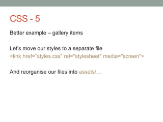 CSS - 5
Better example – gallery items
Let‟s move our styles to a separate file
<link href=”styles.css" rel="stylesheet" media="screen">
And reorganise our files into assets/…
 