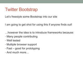 Twitter Bootstrap
Let‟s freestyle some Bootstrap into our site
I am going to get shot for using this if anyone finds out!
…however the idea is to introduce frameworks because:
• Many people contributing
• Well tested
• Multiple browser support
• Fast – good for prototyping
• And much more…
 