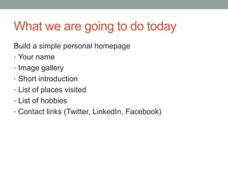 What we are going to do today
Build a simple personal homepage
• Your name
• Image gallery
• Short introduction
• List of places visited
• List of hobbies
• Contact links (Twitter, LinkedIn, Facebook)
 