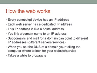 How the web works
• Every connected device has an IP address
• Each web server has a dedicated IP address
• This IP address is like a postal address
• You link a domain name to an IP address
• Subdomains and mail for a domain can point to different
IP addresses (different servers/services)
• When you set the DNS of a domain your telling the
computer where to look for your website/service
• Takes a while to propagate
 