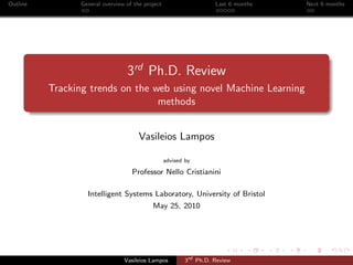 Outline General overview of the project Last 6 months Next 6 months
3rd
Ph.D. Review
Tracking trends on the web using novel Machine Learning
methods
Vasileios Lampos
advised by
Professor Nello Cristianini
Intelligent Systems Laboratory, University of Bristol
May 25, 2010
Vasileios Lampos 3rd
Ph.D. Review
 