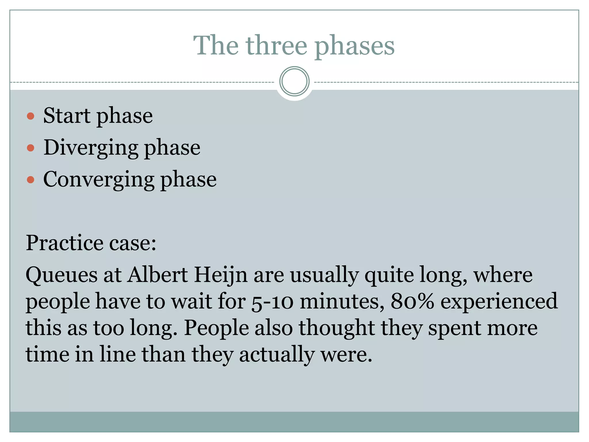 The three phases
 Start phase
 Diverging phase
 Converging phase
Practice case:
Queues at Albert Heijn are usually quite long, where
people have to wait for 5-10 minutes, 80% experienced
this as too long. People also thought they spent more
time in line than they actually were.
 