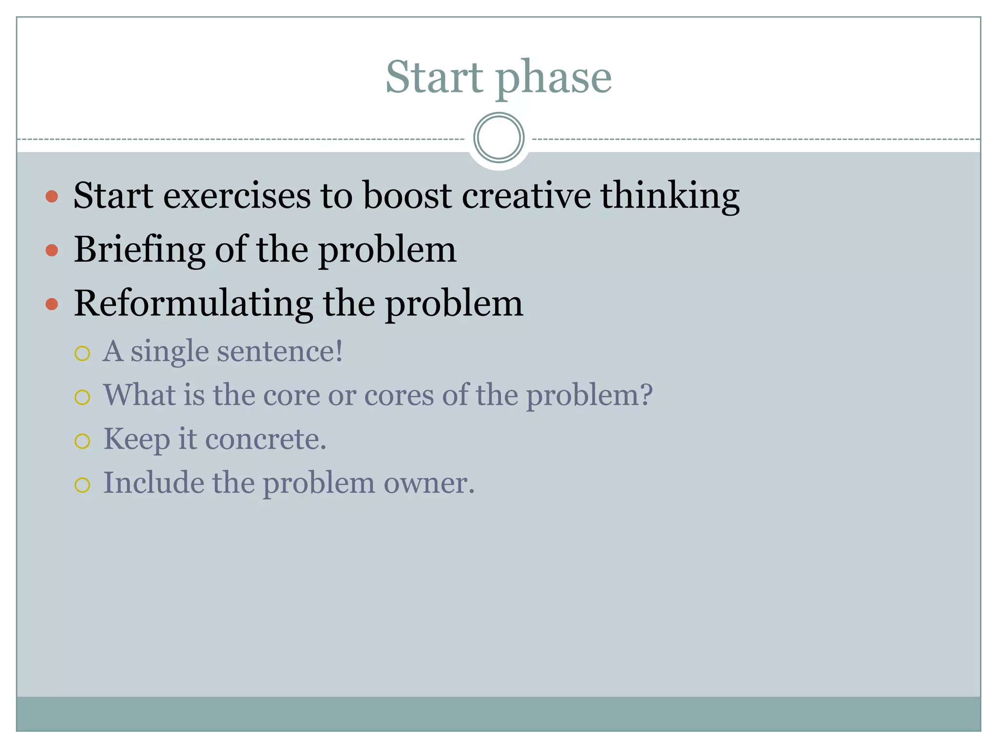 Start phase
 Start exercises to boost creative thinking
 Briefing of the problem
 Reformulating the problem
 A single sentence!
 What is the core or cores of the problem?
 Keep it concrete.
 Include the problem owner.
 