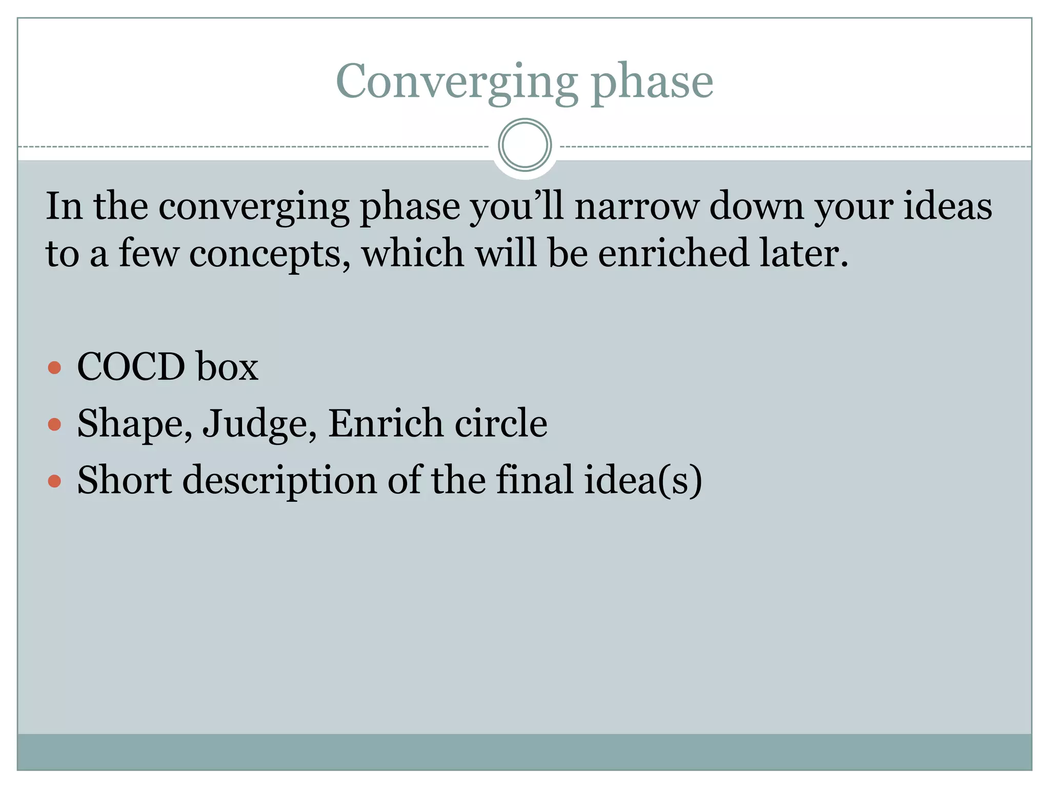 Converging phase
In the converging phase you’ll narrow down your ideas
to a few concepts, which will be enriched later.
 COCD box
 Shape, Judge, Enrich circle
 Short description of the final idea(s)
 