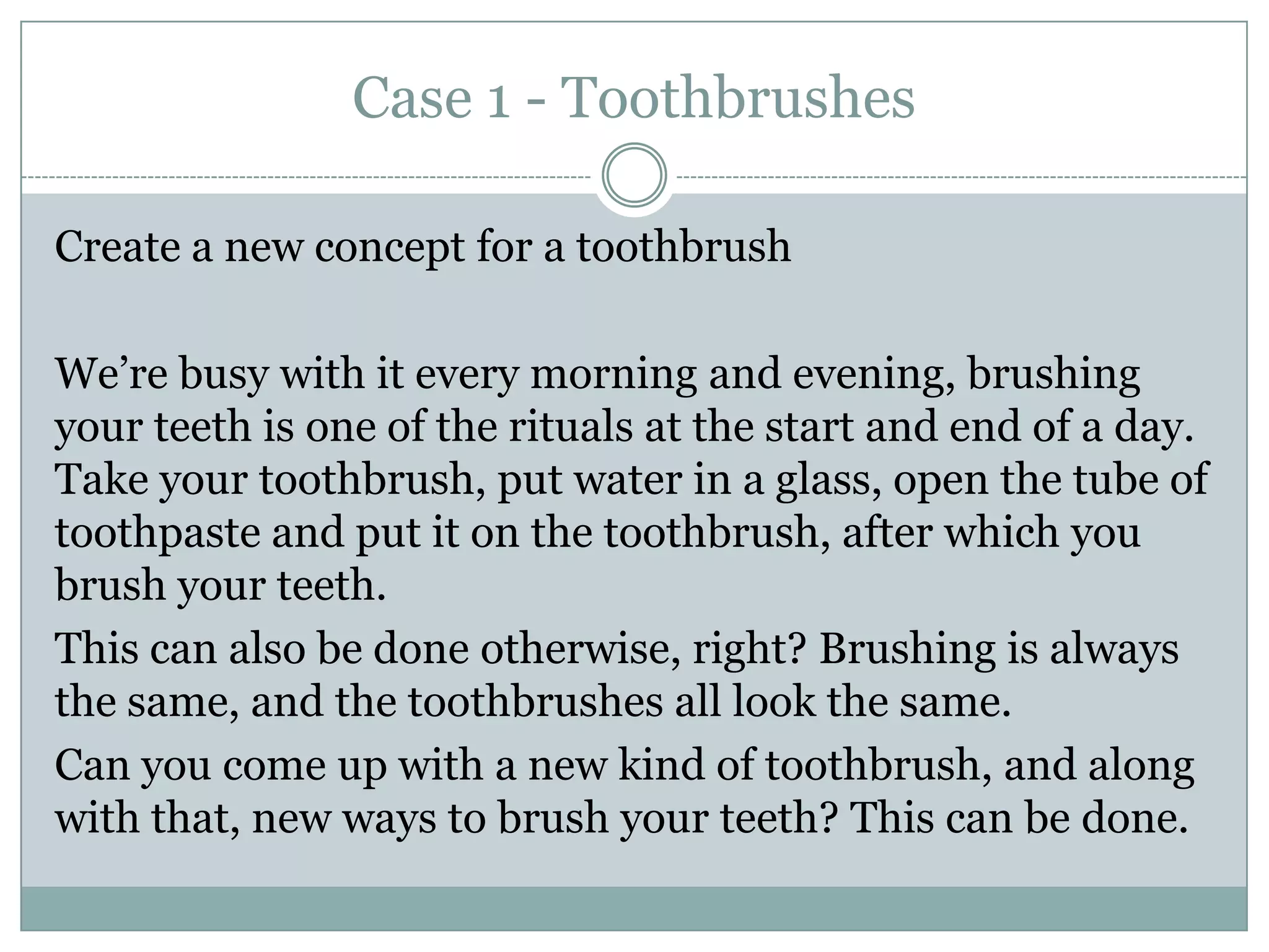 Case 1 - Toothbrushes
Create a new concept for a toothbrush
We’re busy with it every morning and evening, brushing
your teeth is one of the rituals at the start and end of a day.
Take your toothbrush, put water in a glass, open the tube of
toothpaste and put it on the toothbrush, after which you
brush your teeth.
This can also be done otherwise, right? Brushing is always
the same, and the toothbrushes all look the same.
Can you come up with a new kind of toothbrush, and along
with that, new ways to brush your teeth? This can be done.
 