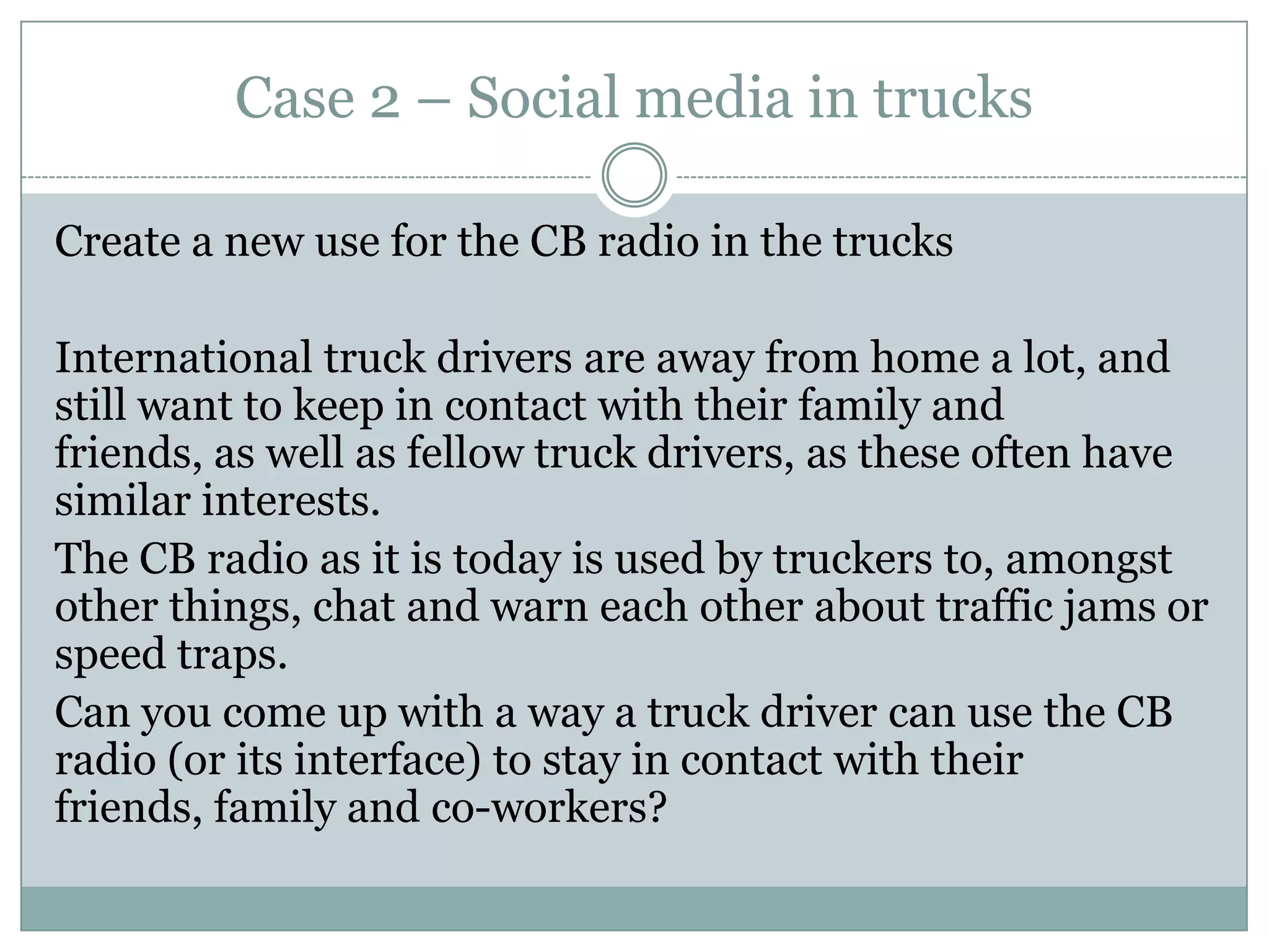Case 2 – Social media in trucks
Create a new use for the CB radio in the trucks
International truck drivers are away from home a lot, and
still want to keep in contact with their family and
friends, as well as fellow truck drivers, as these often have
similar interests.
The CB radio as it is today is used by truckers to, amongst
other things, chat and warn each other about traffic jams or
speed traps.
Can you come up with a way a truck driver can use the CB
radio (or its interface) to stay in contact with their
friends, family and co-workers?
 