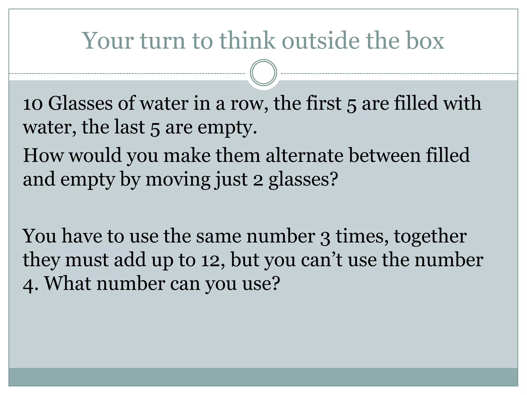 Your turn to think outside the box
10 Glasses of water in a row, the first 5 are filled with
water, the last 5 are empty.
How would you make them alternate between filled
and empty by moving just 2 glasses?
You have to use the same number 3 times, together
they must add up to 12, but you can’t use the number
4. What number can you use?
 
