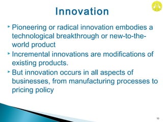  Pioneering or radical innovation embodies a
technological breakthrough or new-to-the-
world product
 Incremental innovations are modifications of
existing products.
 But innovation occurs in all aspects of
businesses, from manufacturing processes to
pricing policy
10
Innovation
 